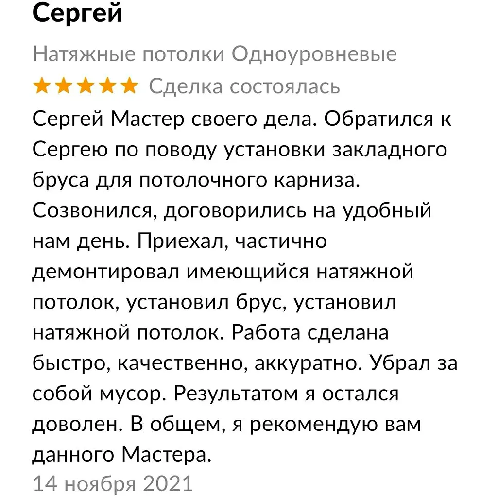 Сергей Мастер своего дела. Обратился к
Сергею по поводу установки закладного
бруса для потолочного карниза.
Созвонился, договорились на удобный
нам день. Приехал, частично
демонтировал имеющийся натяжной
потолок, установил брус, установил
натяжной потолок. Работа сделана
быстро, качественно, аккуратно. Убрал за
собой мусор. Результатом я остался
доволен. В общем, я рекомендую вам